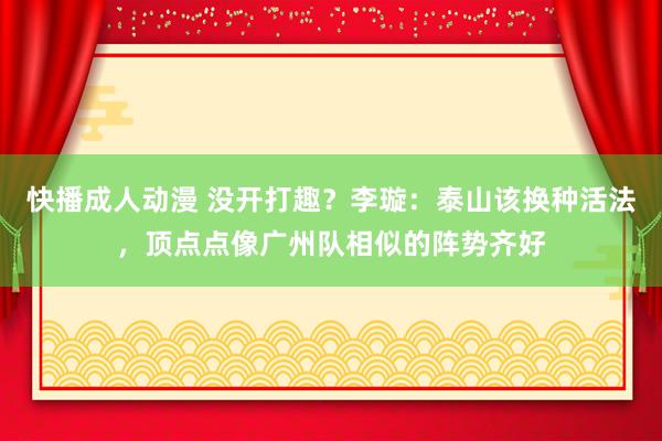 快播成人动漫 没开打趣？李璇：泰山该换种活法，顶点点像广州队相似的阵势齐好