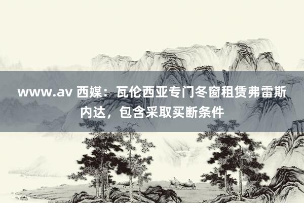 www.av 西媒：瓦伦西亚专门冬窗租赁弗雷斯内达，包含采取买断条件