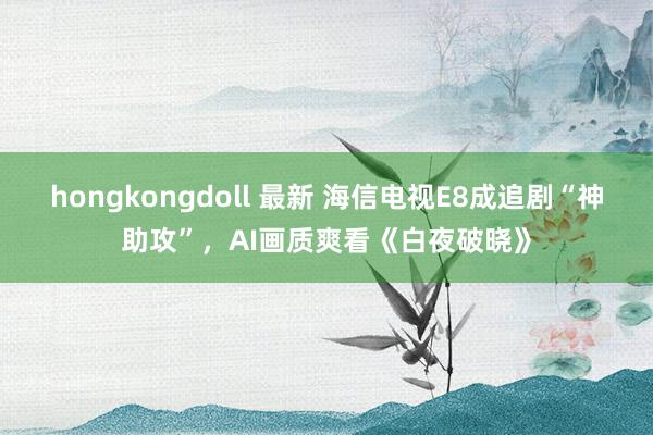 hongkongdoll 最新 海信电视E8成追剧“神助攻”，AI画质爽看《白夜破晓》