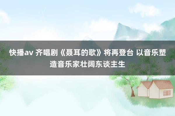 快播av 齐唱剧《聂耳的歌》将再登台 以音乐塑造音乐家壮阔东谈主生