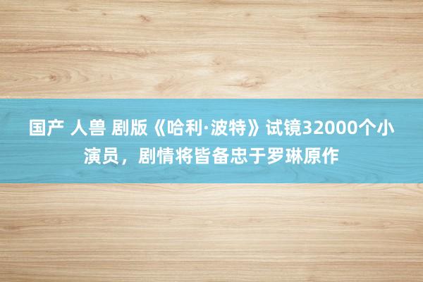 国产 人兽 剧版《哈利·波特》试镜32000个小演员，剧情将皆备忠于罗琳原作