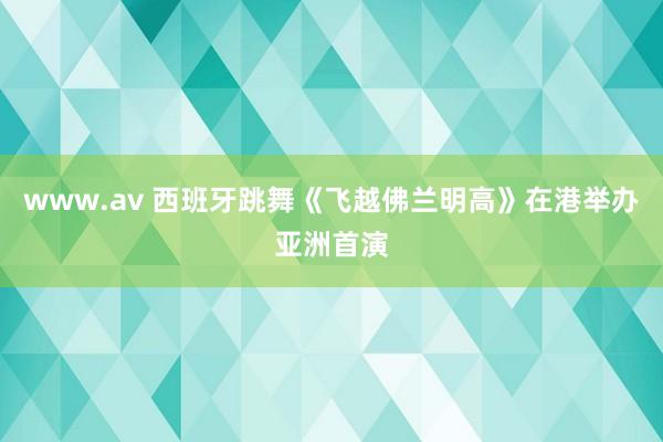 www.av 西班牙跳舞《飞越佛兰明高》在港举办亚洲首演