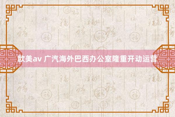 欧美av 广汽海外巴西办公室隆重开动运营