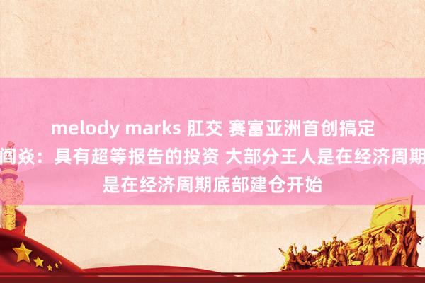 melody marks 肛交 赛富亚洲首创搞定合资东说念主阎焱：具有超等报告的投资 大部分王人是在经济周期底部建仓开始