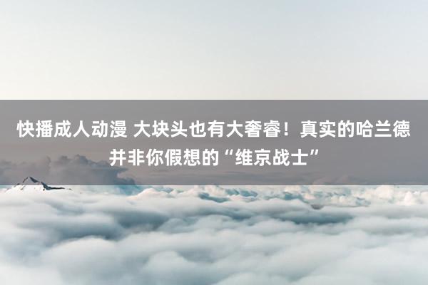 快播成人动漫 大块头也有大奢睿！真实的哈兰德并非你假想的“维京战士”