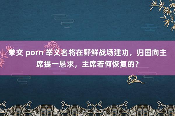 拳交 porn 举义名将在野鲜战场建功，归国向主席提一恳求，主席若何恢复的？