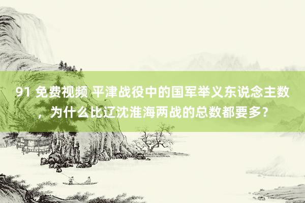 91 免费视频 平津战役中的国军举义东说念主数，为什么比辽沈淮海两战的总数都要多？