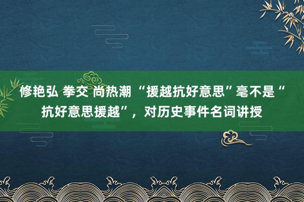 修艳弘 拳交 尚热潮 “援越抗好意思”毫不是“抗好意思援越”，对历史事件名词讲授