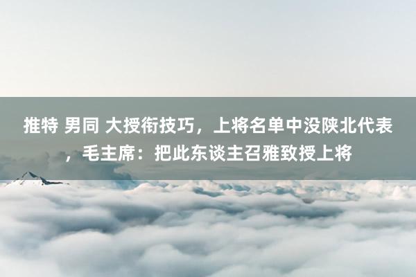 推特 男同 大授衔技巧，上将名单中没陕北代表，毛主席：把此东谈主召雅致授上将