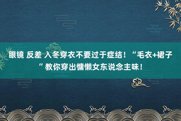 眼镜 反差 入冬穿衣不要过于症结！“毛衣+裙子”教你穿出慵懒女东说念主味！