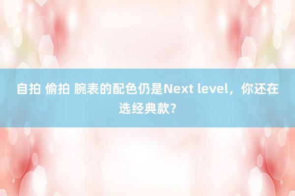 自拍 偷拍 腕表的配色仍是Next level，你还在选经典款？