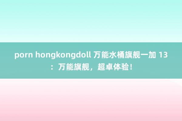 porn hongkongdoll 万能水桶旗舰一加 13：万能旗舰，超卓体验！