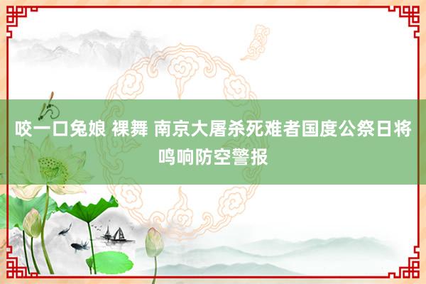 咬一口兔娘 裸舞 南京大屠杀死难者国度公祭日将鸣响防空警报