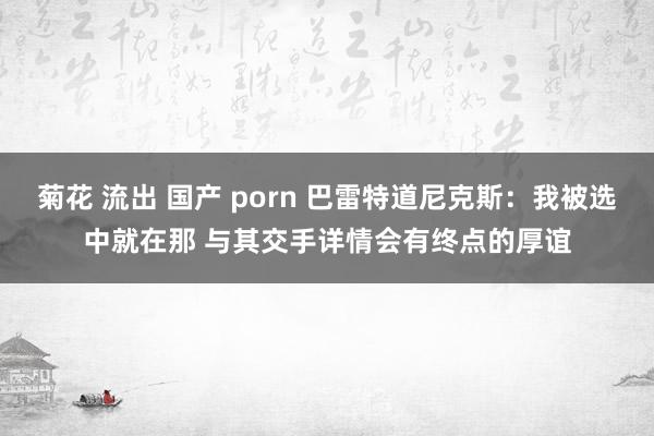 菊花 流出 国产 porn 巴雷特道尼克斯：我被选中就在那 与其交手详情会有终点的厚谊