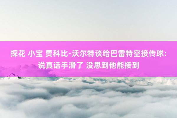 探花 小宝 贾科比-沃尔特谈给巴雷特空接传球：说真话手滑了 没思到他能接到