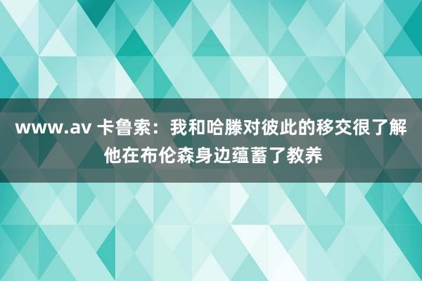 www.av 卡鲁索：我和哈滕对彼此的移交很了解 他在布伦森身边蕴蓄了教养