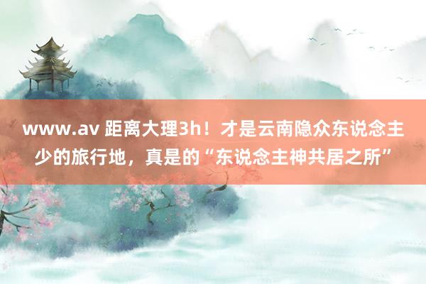 www.av 距离大理3h！才是云南隐众东说念主少的旅行地，真是的“东说念主神共居之所”