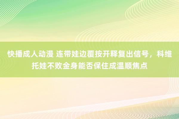 快播成人动漫 连带娃边覆按开释复出信号，科维托娃不败金身能否保住成温顺焦点