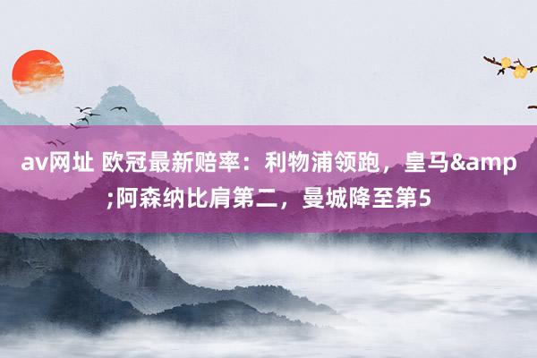 av网址 欧冠最新赔率：利物浦领跑，皇马&阿森纳比肩第二，曼城降至第5