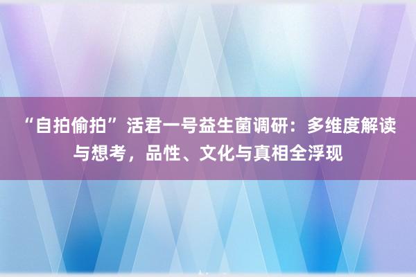 “自拍偷拍” 活君一号益生菌调研：多维度解读与想考，品性、文化与真相全浮现