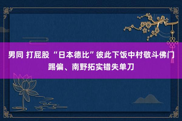 男同 打屁股 “日本德比”彼此下饭中村敬斗佛门踢偏、南野拓实错失单刀