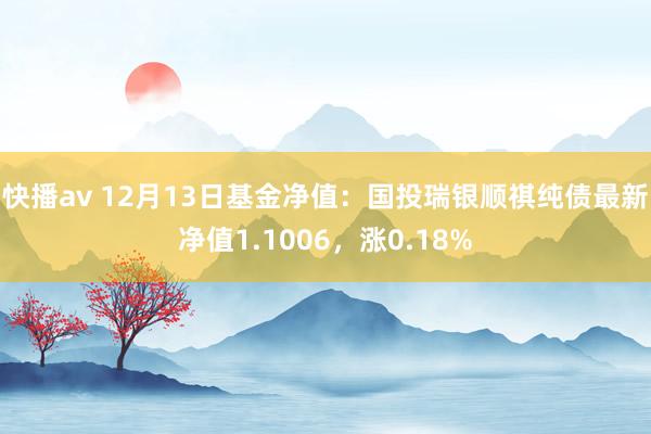 快播av 12月13日基金净值：国投瑞银顺祺纯债最新净值1.1006，涨0.18%