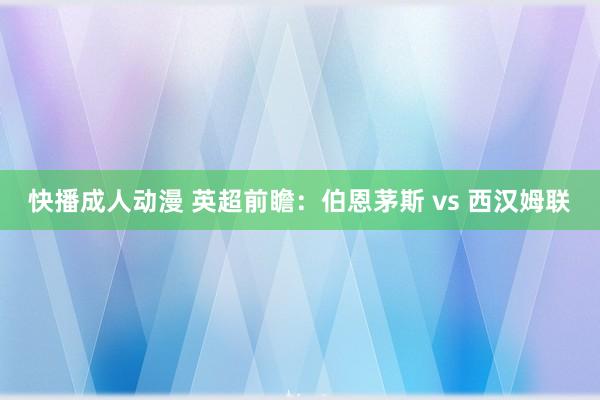 快播成人动漫 英超前瞻：伯恩茅斯 vs 西汉姆联