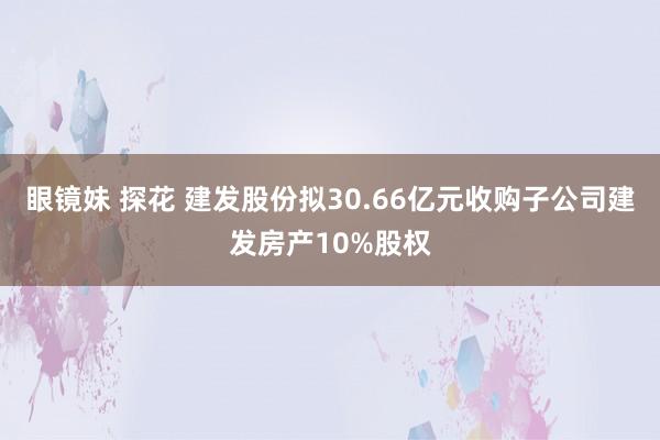 眼镜妹 探花 建发股份拟30.66亿元收购子公司建发房产10%股权