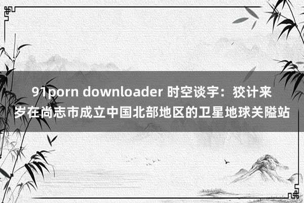 91porn downloader 时空谈宇：狡计来岁在尚志市成立中国北部地区的卫星地球关隘站