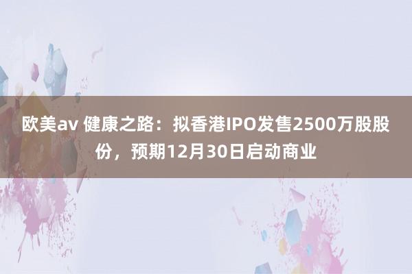 欧美av 健康之路：拟香港IPO发售2500万股股份，预期12月30日启动商业