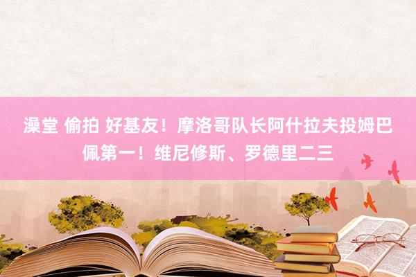 澡堂 偷拍 好基友！摩洛哥队长阿什拉夫投姆巴佩第一！维尼修斯、罗德里二三