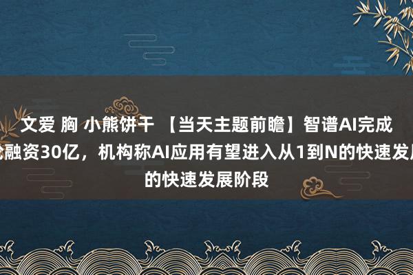 文爱 胸 小熊饼干 【当天主题前瞻】智谱AI完成新一轮融资30亿，机构称AI应用有望进入从1到N的快速发展阶段