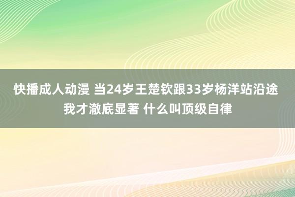 快播成人动漫 当24岁王楚钦跟33岁杨洋站沿途 我才澈底显著 什么叫顶级自律