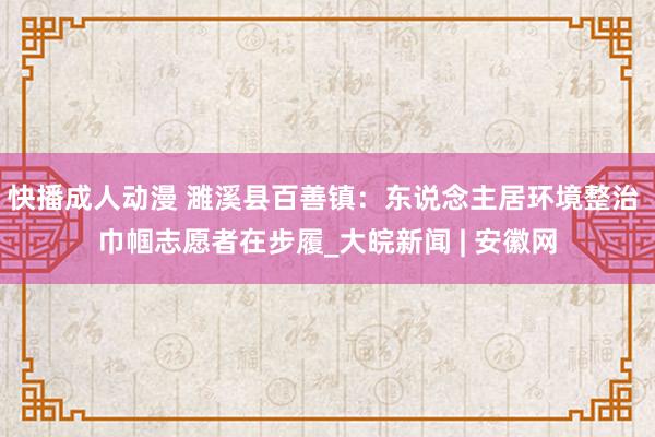 快播成人动漫 濉溪县百善镇：东说念主居环境整治 巾帼志愿者在步履_大皖新闻 | 安徽网