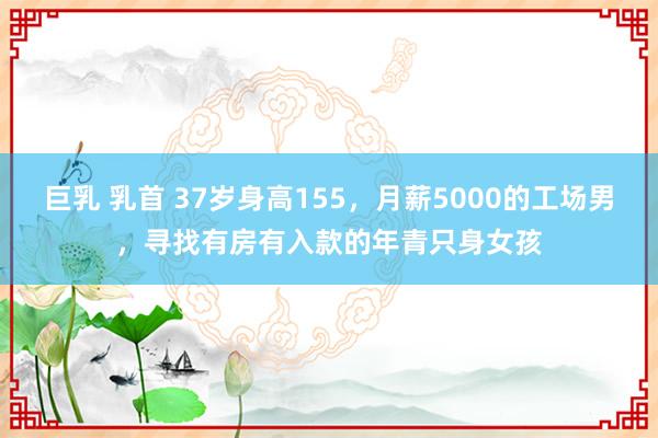 巨乳 乳首 37岁身高155，月薪5000的工场男，寻找有房有入款的年青只身女孩