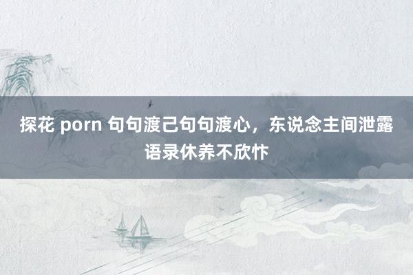 探花 porn 句句渡己句句渡心，东说念主间泄露语录休养不欣忭