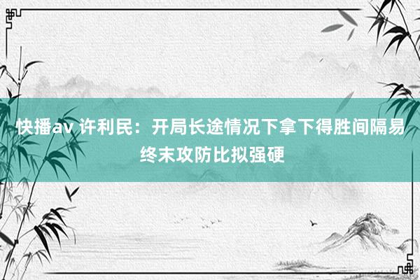 快播av 许利民：开局长途情况下拿下得胜间隔易 终末攻防比拟强硬