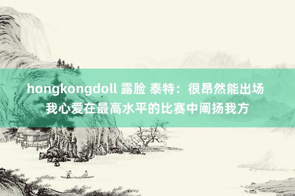 hongkongdoll 露脸 泰特：很昂然能出场 我心爱在最高水平的比赛中阐扬我方