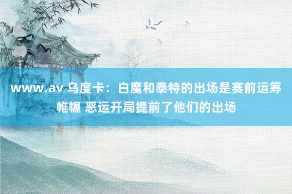 www.av 乌度卡：白魔和泰特的出场是赛前运筹帷幄 恶运开局提前了他们的出场