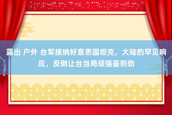 露出 户外 台军接纳好意思国坦克，大陆的罕见响应，反倒让台当局顽强鉴别劲