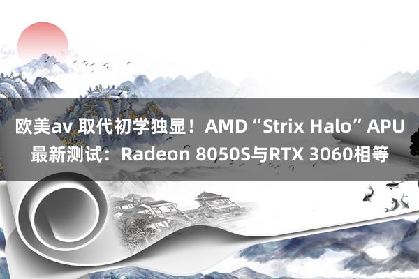 欧美av 取代初学独显！AMD“Strix Halo”APU最新测试：Radeon 8050S与RTX 3060相等