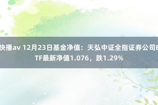 快播av 12月23日基金净值：天弘中证全指证券公司ETF最新净值1.076，跌1.29%