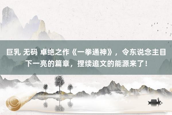 巨乳 无码 卓绝之作《一拳通神》，令东说念主目下一亮的篇章，捏续追文的能源来了！