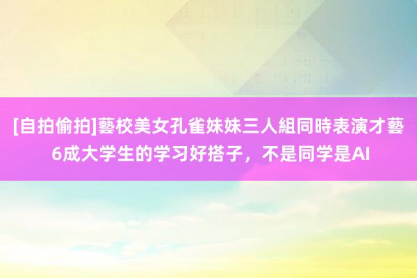 [自拍偷拍]藝校美女孔雀妹妹三人組同時表演才藝 6成大学生的学习好搭子，不是同学是AI