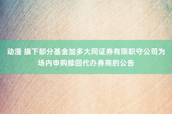 动漫 旗下部分基金加多大同证券有限职守公司为场内申购赎回代办券商的公告