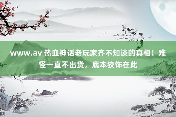 www.av 热血神话老玩家齐不知谈的真相！难怪一直不出货，底本狡饰在此