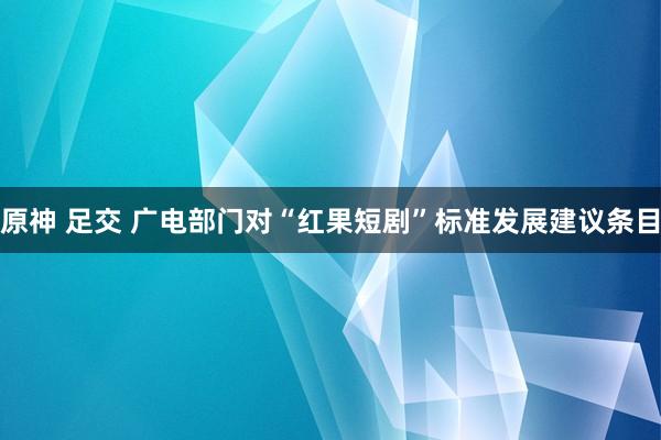 原神 足交 广电部门对“红果短剧”标准发展建议条目