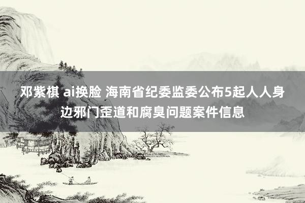 邓紫棋 ai换脸 海南省纪委监委公布5起人人身边邪门歪道和腐臭问题案件信息