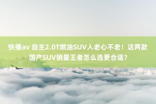 快播av 自主2.0T燃油SUV人老心不老！这两款国产SUV销量王者怎么选更合适？