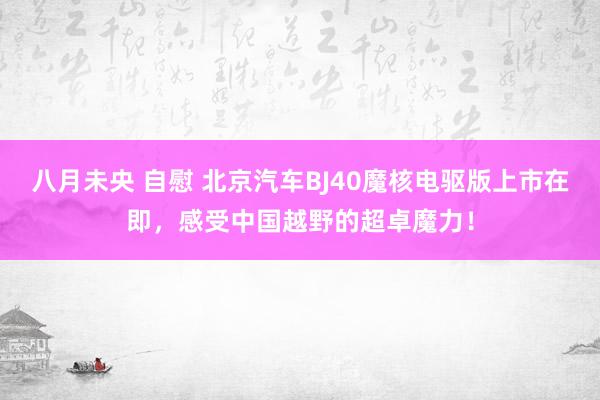 八月未央 自慰 北京汽车BJ40魔核电驱版上市在即，感受中国越野的超卓魔力！